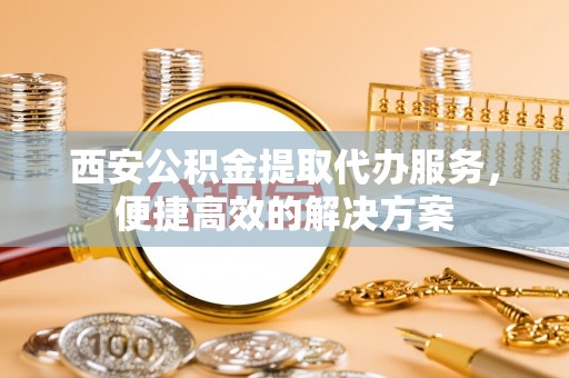龙子湖西安公积金提取代办服务，便捷高效的解决方案