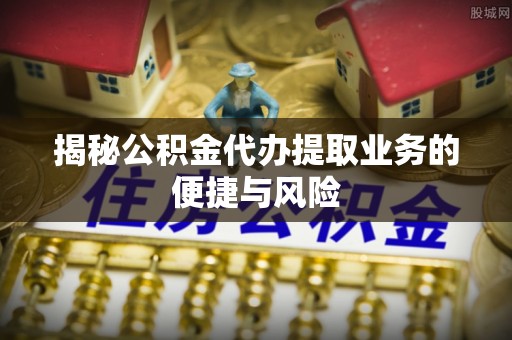 龙子湖揭秘公积金代办提取业务的便捷与风险
