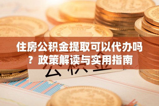 龙子湖住房公积金提取可以代办吗？政策解读与实用指南