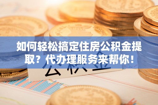 龙子湖如何轻松搞定住房公积金提取？代办理服务来帮你！