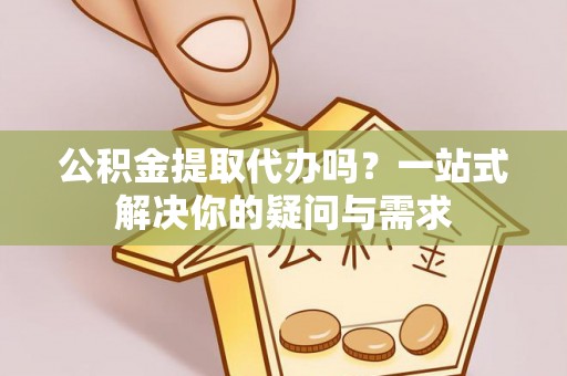 龙子湖公积金提取代办吗？一站式解决你的疑问与需求