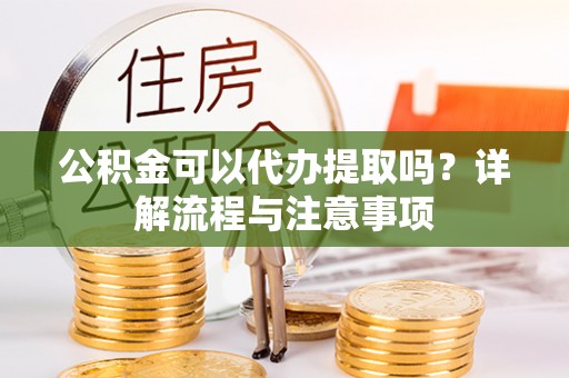 龙子湖公积金可以代办提取吗？详解流程与注意事项