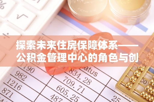 龙子湖探索未来住房保障体系——公积金管理中心的角色与创新