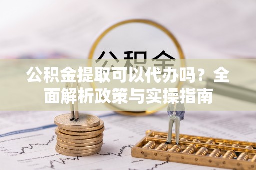 龙子湖公积金提取可以代办吗？全面解析政策与实操指南