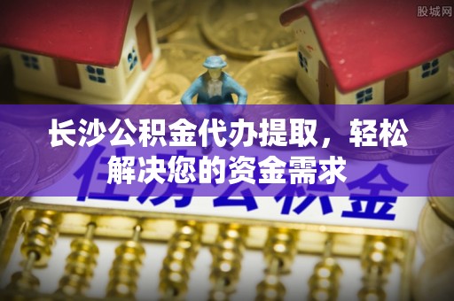 龙子湖长沙公积金代办提取，轻松解决您的资金需求