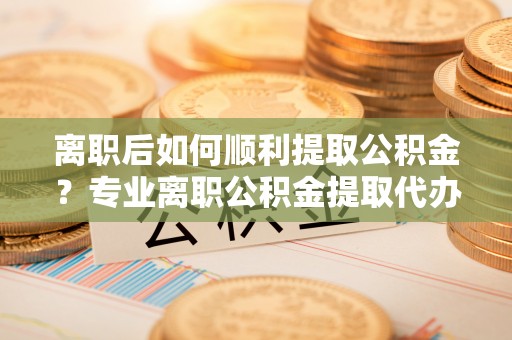 龙子湖离职后如何顺利提取公积金？专业离职公积金提取代办服务指南