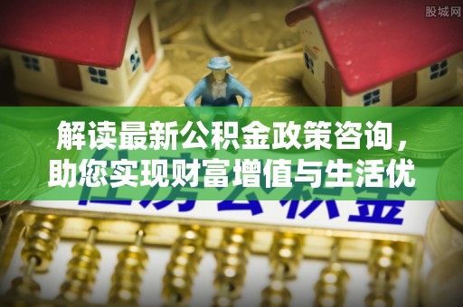 龙子湖解读最新公积金政策咨询，助您实现财富增值与生活优化