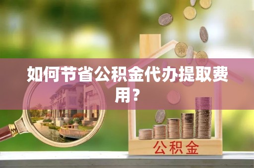 龙子湖如何节省公积金代办提取费用？