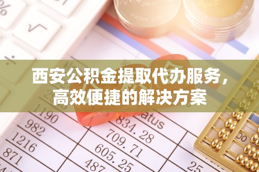 龙子湖西安公积金提取代办服务，高效便捷的解决方案