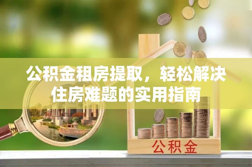 龙子湖公积金租房提取，轻松解决住房难题的实用指南