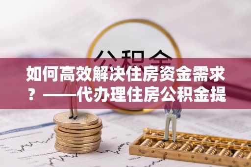 龙子湖如何高效解决住房资金需求？——代办理住房公积金提取服务全解析