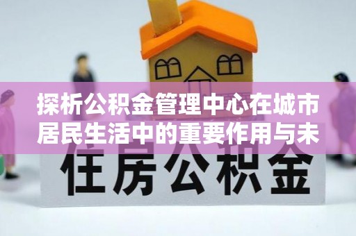 龙子湖探析公积金管理中心在城市居民生活中的重要作用与未来发展趋势