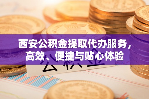 龙子湖西安公积金提取代办服务，高效、便捷与贴心体验