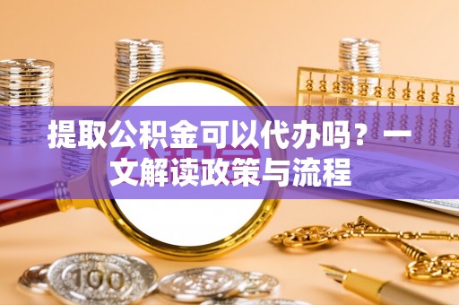 龙子湖提取公积金可以代办吗？一文解读政策与流程