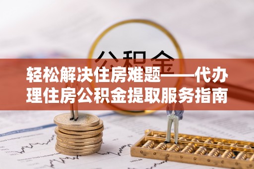 龙子湖轻松解决住房难题——代办理住房公积金提取服务指南