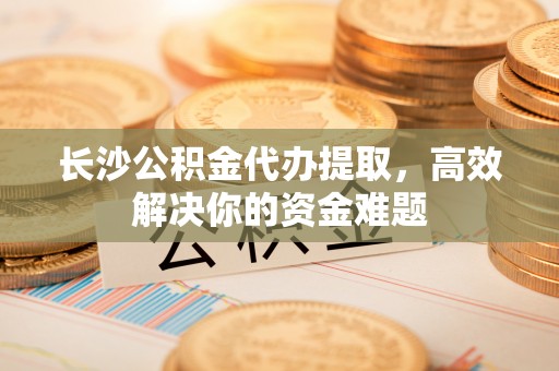 龙子湖长沙公积金代办提取，高效解决你的资金难题