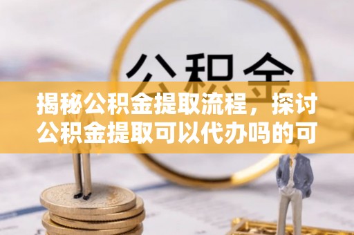 龙子湖揭秘公积金提取流程，探讨公积金提取可以代办吗的可行性与注意事项