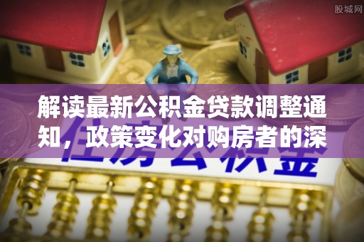 龙子湖解读最新公积金贷款调整通知，政策变化对购房者的深远影响