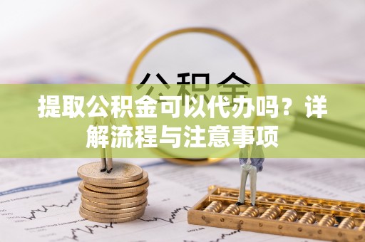 龙子湖提取公积金可以代办吗？详解流程与注意事项