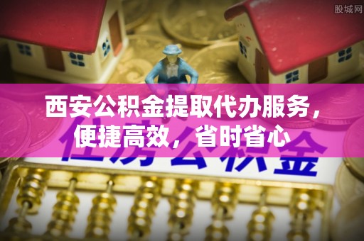 龙子湖西安公积金提取代办服务，便捷高效，省时省心