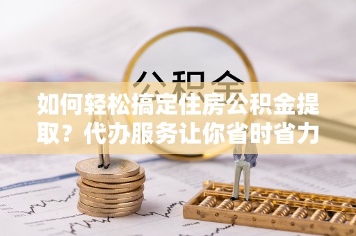 龙子湖如何轻松搞定住房公积金提取？代办服务让你省时省力
