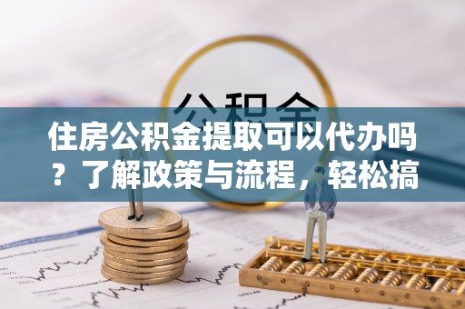 龙子湖住房公积金提取可以代办吗？了解政策与流程，轻松搞定公积金提取