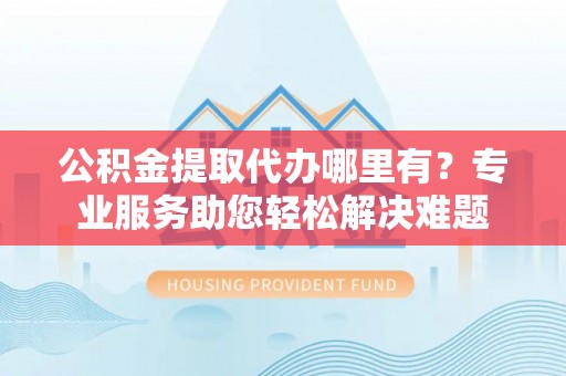 龙子湖公积金提取代办哪里有？专业服务助您轻松解决难题