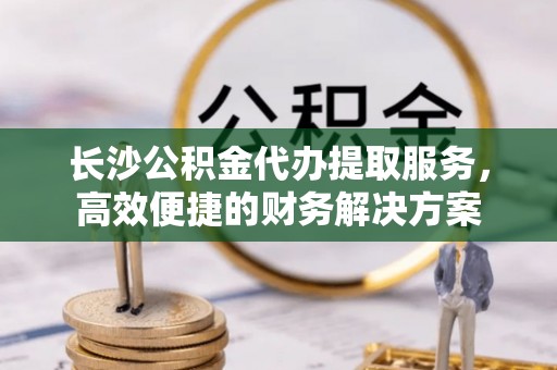 龙子湖长沙公积金代办提取服务，高效便捷的财务解决方案