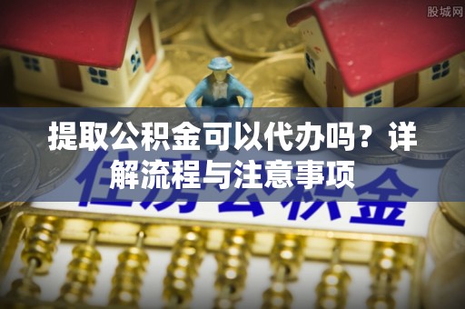 龙子湖提取公积金可以代办吗？详解流程与注意事项