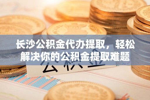 龙子湖长沙公积金代办提取，轻松解决你的公积金提取难题