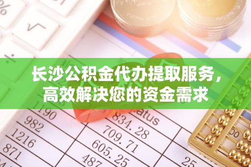 龙子湖长沙公积金代办提取服务，高效解决您的资金需求