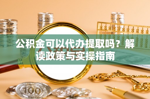 龙子湖公积金可以代办提取吗？解读政策与实操指南