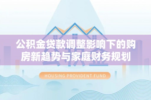 龙子湖公积金贷款调整影响下的购房新趋势与家庭财务规划