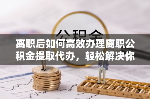 龙子湖离职后如何高效办理离职公积金提取代办，轻松解决你的后顾之忧