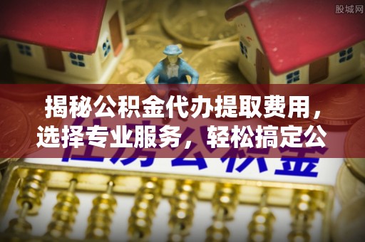 龙子湖揭秘公积金代办提取费用，选择专业服务，轻松搞定公积金提取