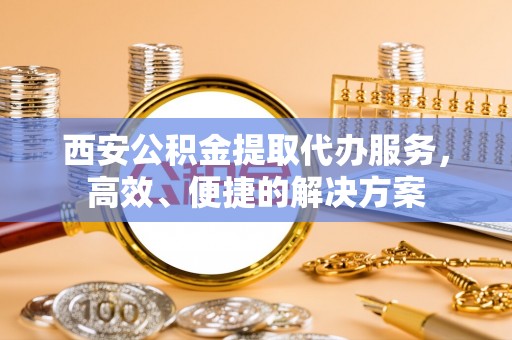 龙子湖西安公积金提取代办服务，高效、便捷的解决方案
