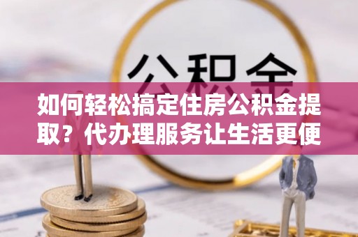 龙子湖如何轻松搞定住房公积金提取？代办理服务让生活更便捷！