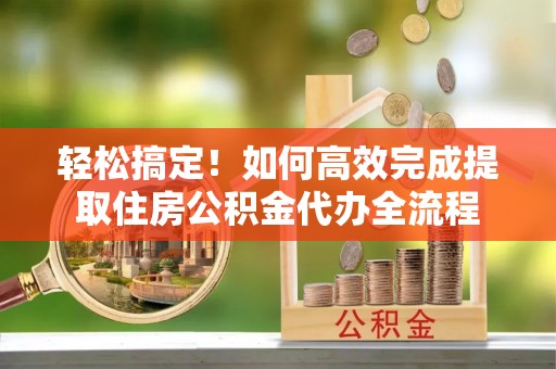 龙子湖轻松搞定！如何高效完成提取住房公积金代办全流程