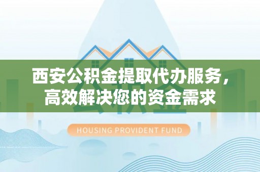 龙子湖西安公积金提取代办服务，高效解决您的资金需求