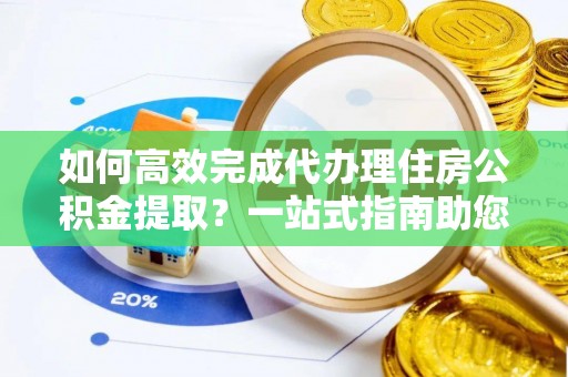龙子湖如何高效完成代办理住房公积金提取？一站式指南助您轻松搞定