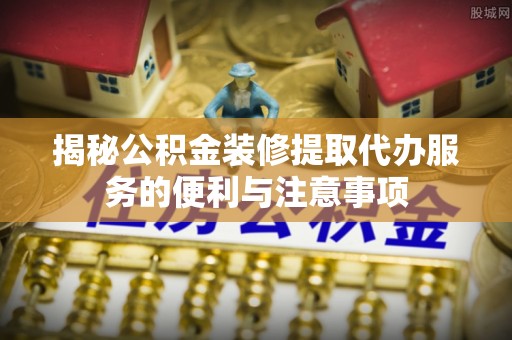龙子湖揭秘公积金装修提取代办服务的便利与注意事项