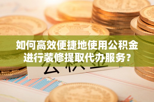 龙子湖如何高效便捷地使用公积金进行装修提取代办服务？