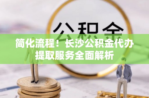 龙子湖简化流程！长沙公积金代办提取服务全面解析