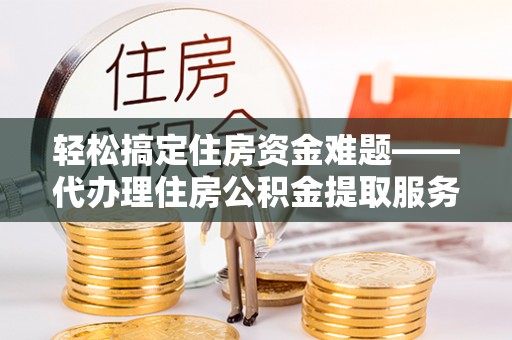 龙子湖轻松搞定住房资金难题——代办理住房公积金提取服务详解