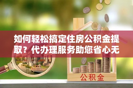 龙子湖如何轻松搞定住房公积金提取？代办理服务助您省心无忧