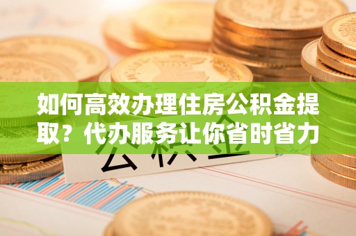 龙子湖如何高效办理住房公积金提取？代办服务让你省时省力