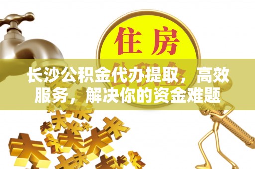 龙子湖长沙公积金代办提取，高效服务，解决你的资金难题