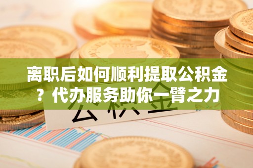 龙子湖离职后如何顺利提取公积金？代办服务助你一臂之力