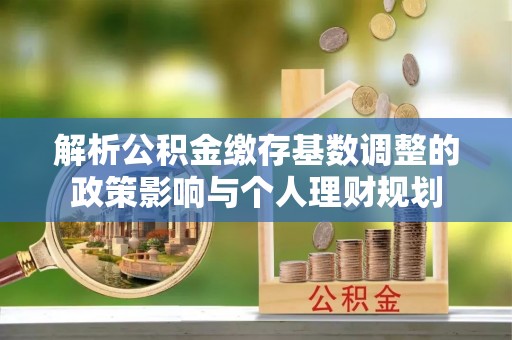 龙子湖解析公积金缴存基数调整的政策影响与个人理财规划