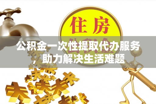 龙子湖公积金一次性提取代办服务，助力解决生活难题